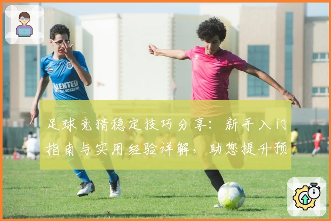 足球竞猜稳定技巧分享：新手入门指南与实用经验详解，助您提升预测准确率