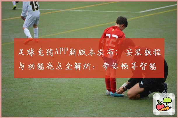 足球竞猜APP新版本发布:安装教程与功能亮点全解析,带你畅享智能化竞猜体验