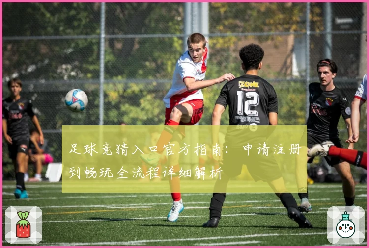 足球竞猜入口官方指南：申请注册到畅玩全流程详细解析