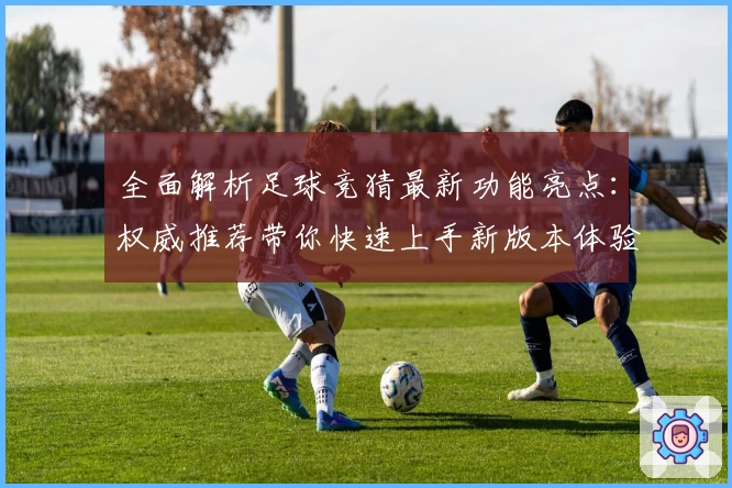 全面解析足球竞猜最新功能亮点：权威推荐带你快速上手新版本体验